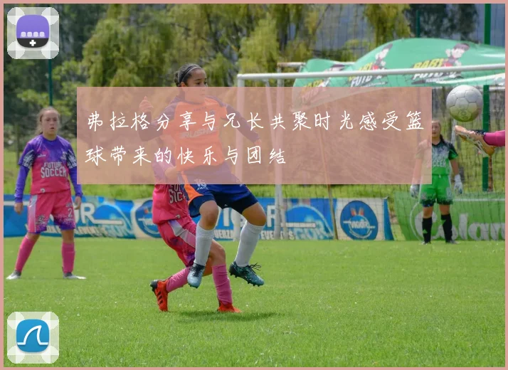 弗拉格分享与兄长共聚时光感受篮球带来的快乐与团结