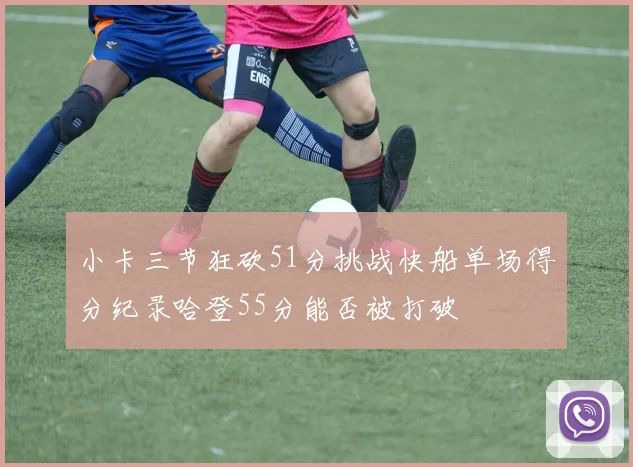 小卡三节狂砍51分挑战快船单场得分纪录哈登55分能否被打破