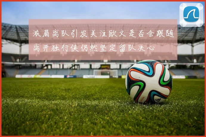 浓眉离队引发关注欧文是否会跟随离开独行侠仍然坚定留队决心