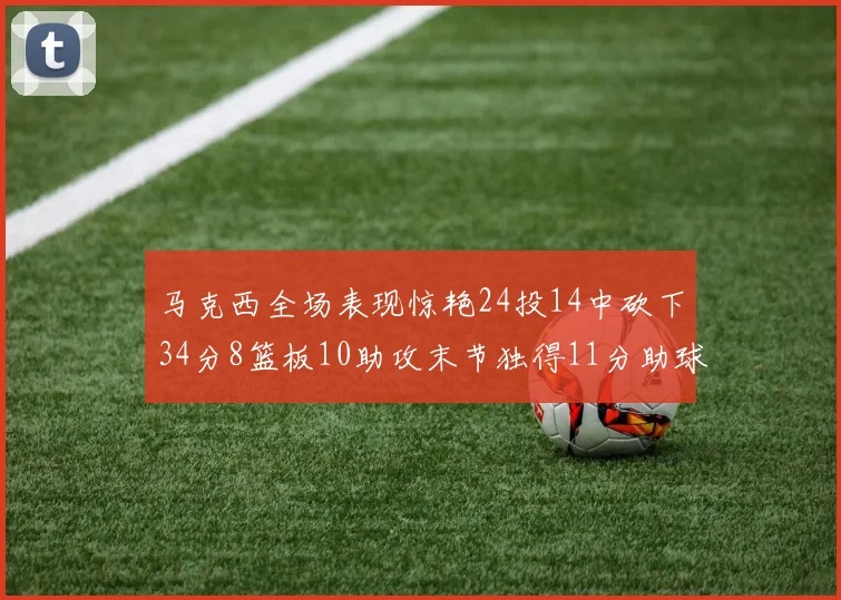 马克西全场表现惊艳24投14中砍下34分8篮板10助攻末节独得11分助球队取胜