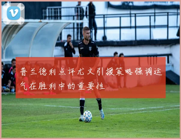 普兰德利点评尤文引援策略强调运气在胜利中的重要性