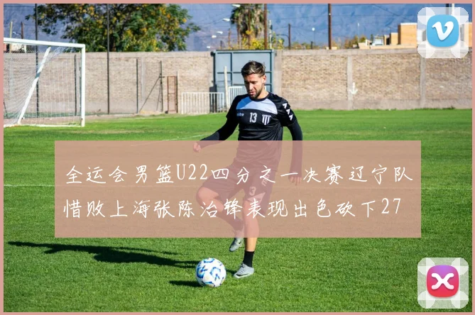 全运会男篮U22四分之一决赛辽宁队惜败上海张陈治锋表现出色砍下27分23篮板5盖帽