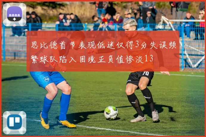 恩比德首节表现低迷仅得3分失误频繁球队陷入困境正负值惨淡13