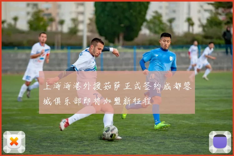 上海海港外援茹萨正式签约成都蓉城俱乐部即将加盟新征程