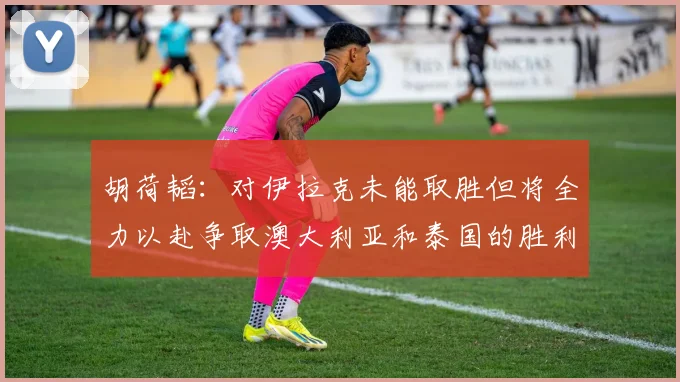 胡荷韬：对伊拉克未能取胜但将全力以赴争取澳大利亚和泰国的胜利