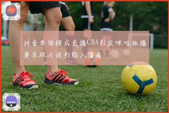 抖音单场模式直播CBA引发咪咕独播要求双方谈判陷入僵局