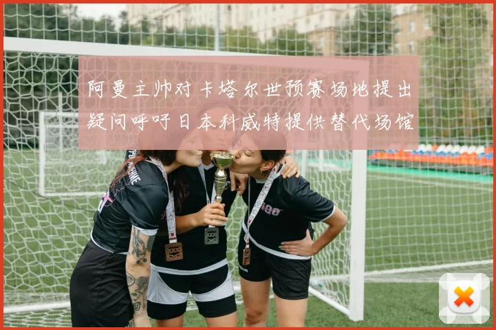 阿曼主帅对卡塔尔世预赛场地提出疑问呼吁日本科威特提供替代场馆