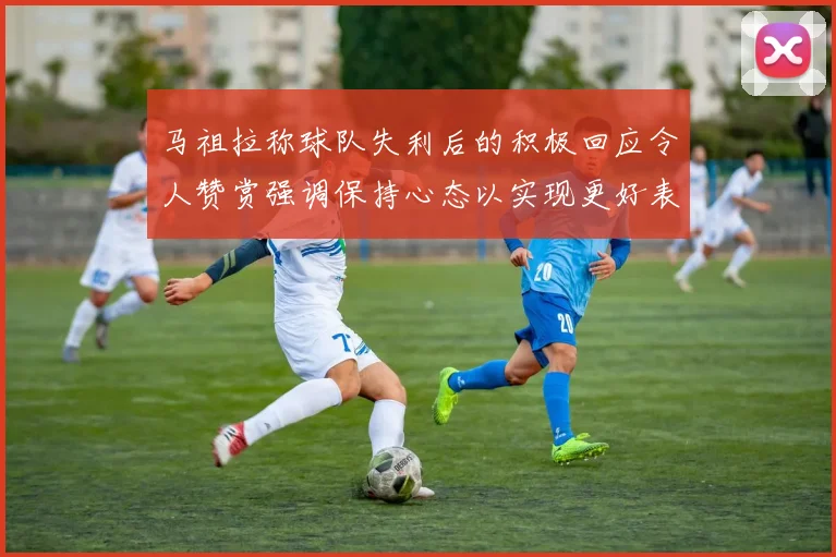 马祖拉称球队失利后的积极回应令人赞赏强调保持心态以实现更好表现