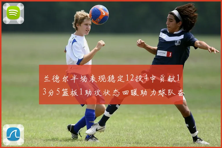 兰德尔半场表现稳定12投4中贡献13分5篮板1助攻状态回暖助力球队奋战