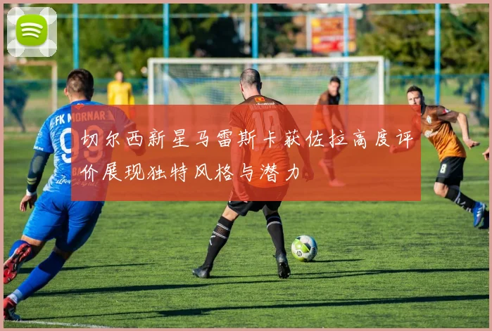 切尔西新星马雷斯卡获佐拉高度评价展现独特风格与潜力