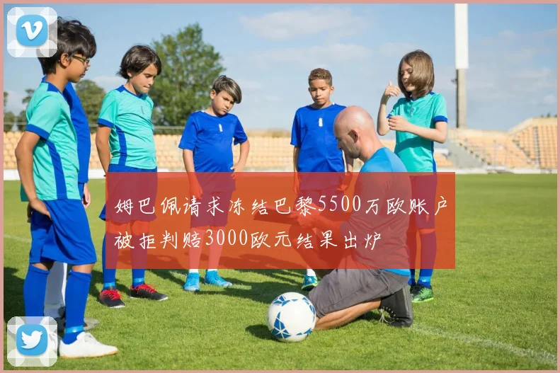 姆巴佩请求冻结巴黎5500万欧账户被拒判赔3000欧元结果出炉