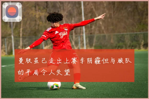 曼联虽已走出上赛季阴霾但与狼队的平局令人失望