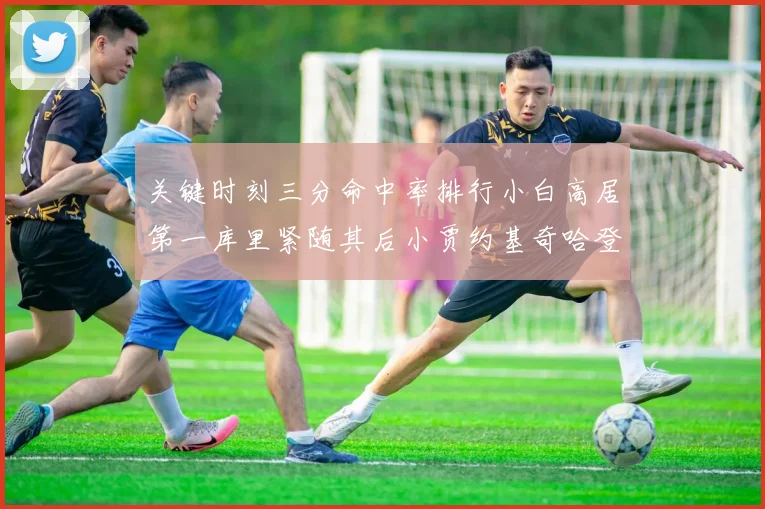 关键时刻三分命中率排行小白高居第一库里紧随其后小贾约基奇哈登表现不俗