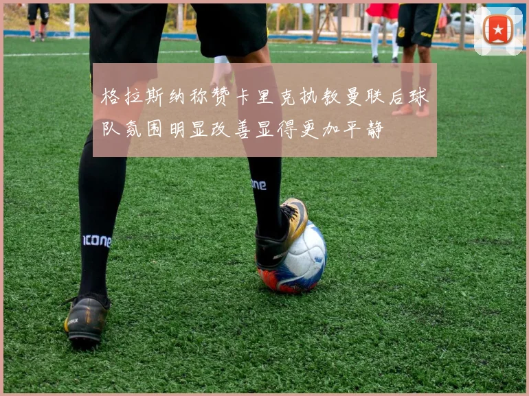 格拉斯纳称赞卡里克执教曼联后球队氛围明显改善显得更加平静