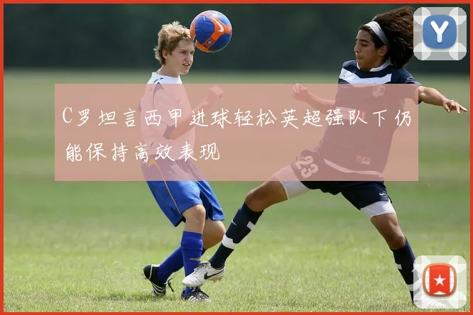 C罗坦言西甲进球轻松英超强队下仍能保持高效表现