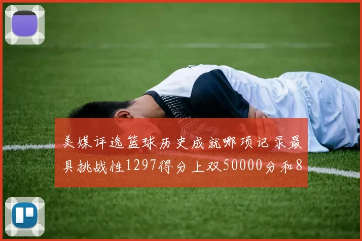 美媒评选篮球历史成就哪项记录最具挑战性1297得分上双50000分和8次总决赛