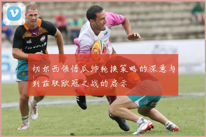切尔西领悟瓜帅轮换策略的深意与利兹联欧冠之战的启示