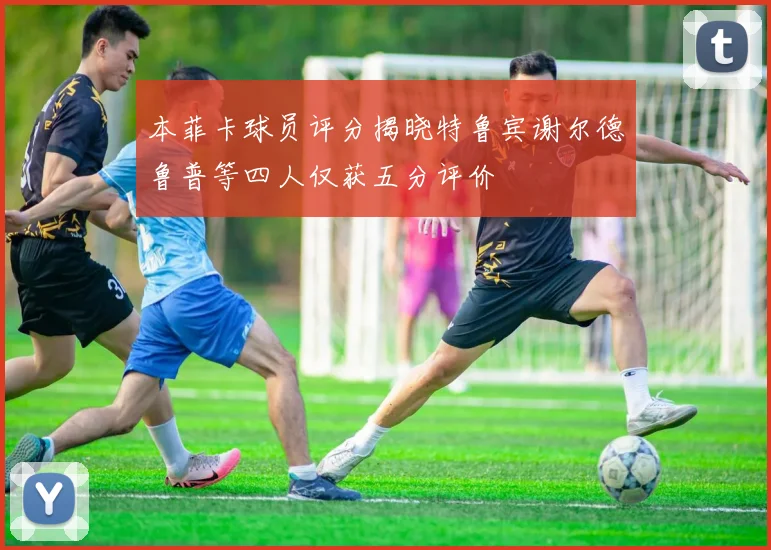 本菲卡球员评分揭晓特鲁宾谢尔德鲁普等四人仅获五分评价