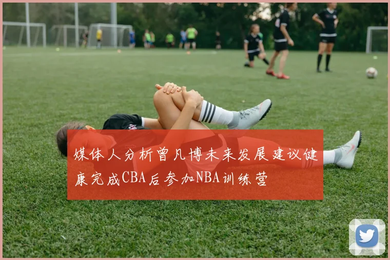 媒体人分析曾凡博未来发展建议健康完成CBA后参加NBA训练营