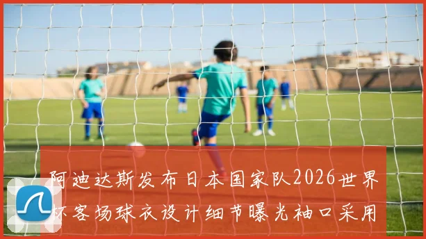 阿迪达斯发布日本国家队2026世界杯客场球衣设计细节曝光袖口采用纯黑风格