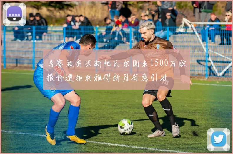 马赛放弃买断帕瓦尔国米1500万欧报价遭拒利雅得新月有意引进