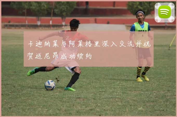 卡迪纳莱与阿莱格里深入交流并祝贺迈尼昂成功续约