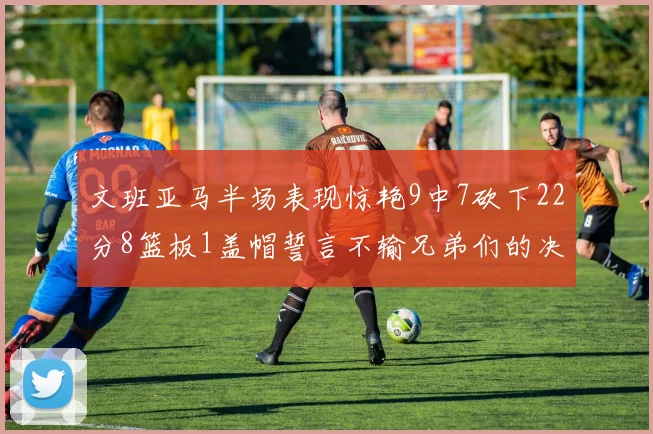 文班亚马半场表现惊艳9中7砍下22分8篮板1盖帽誓言不输兄弟们的决心