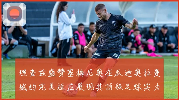 理查兹盛赞塞梅尼奥在瓜迪奥拉曼城的完美适应展现其顶级足球实力