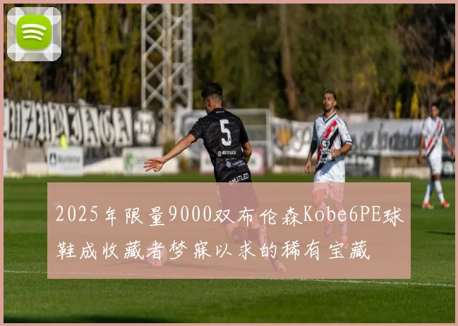 2025年限量9000双布伦森Kobe6PE球鞋成收藏者梦寐以求的稀有宝藏