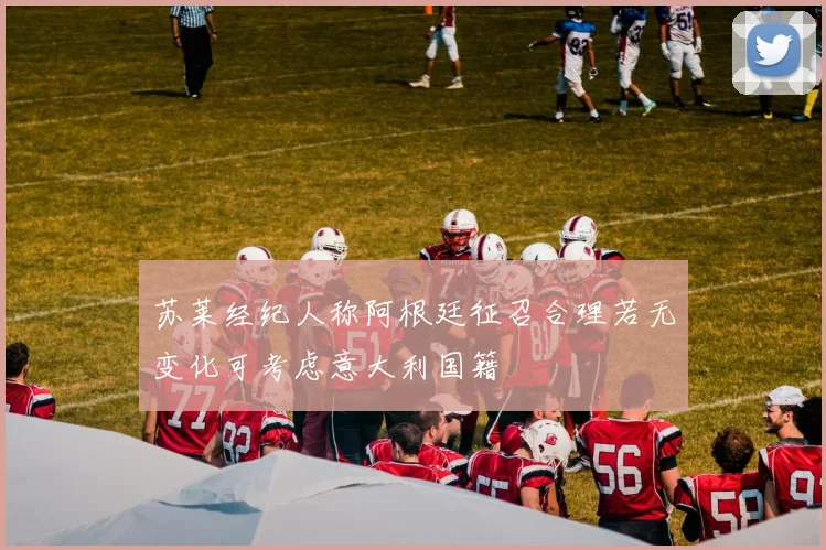 苏莱经纪人称阿根廷征召合理若无变化可考虑意大利国籍