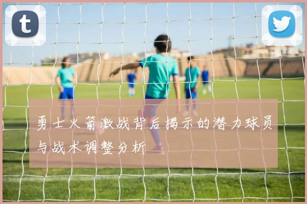 勇士火箭激战背后揭示的潜力球员与战术调整分析