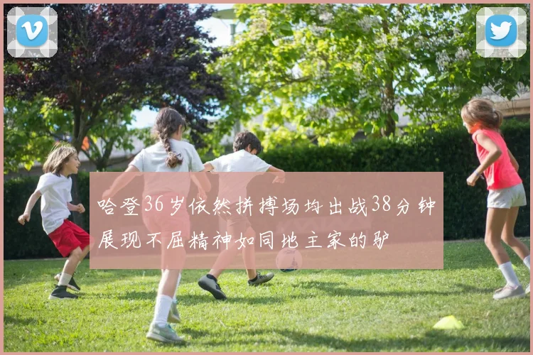 哈登36岁依然拼搏场均出战38分钟展现不屈精神如同地主家的驴