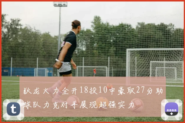 狄龙火力全开18投10中豪取27分助球队力克对手展现超强实力